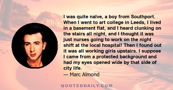 I was quite naïve, a boy from Southport. When I went to art college in Leeds, I lived in a basement flat, and I heard clunking on the stairs all night, and I thought it was just nurses going to work on the night shift