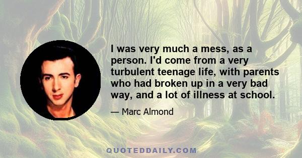 I was very much a mess, as a person. I'd come from a very turbulent teenage life, with parents who had broken up in a very bad way, and a lot of illness at school.