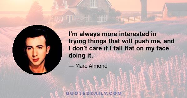 I'm always more interested in trying things that will push me, and I don't care if I fall flat on my face doing it.