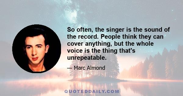 So often, the singer is the sound of the record. People think they can cover anything, but the whole voice is the thing that's unrepeatable.