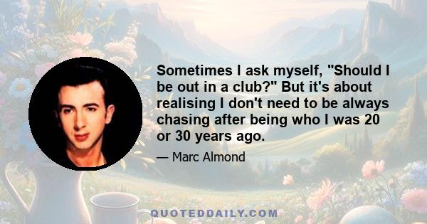 Sometimes I ask myself, Should I be out in a club? But it's about realising I don't need to be always chasing after being who I was 20 or 30 years ago.