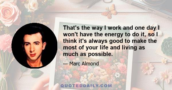 That's the way I work and one day I won't have the energy to do it, so I think it's always good to make the most of your life and living as much as possible.