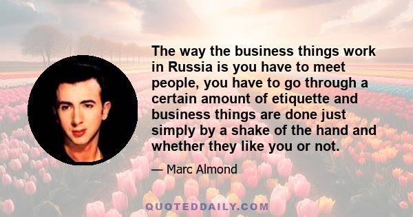 The way the business things work in Russia is you have to meet people, you have to go through a certain amount of etiquette and business things are done just simply by a shake of the hand and whether they like you or