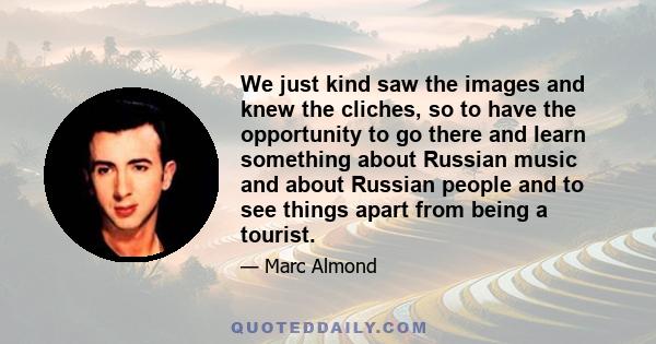 We just kind saw the images and knew the cliches, so to have the opportunity to go there and learn something about Russian music and about Russian people and to see things apart from being a tourist.