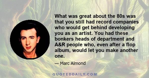 What was great about the 80s was that you still had record companies who would get behind developing you as an artist. You had these bonkers heads of department and A&R people who, even after a flop album, would let you 