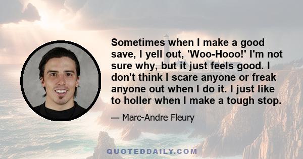 Sometimes when I make a good save, I yell out, 'Woo-Hooo!' I'm not sure why, but it just feels good. I don't think I scare anyone or freak anyone out when I do it. I just like to holler when I make a tough stop.