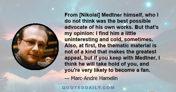 From [Nikolai] Medtner himself, who I do not think was the best possible advocate of his own works. But that's my opinion: I find him a little uninteresting and cold, sometimes. Also, at first, the thematic material is