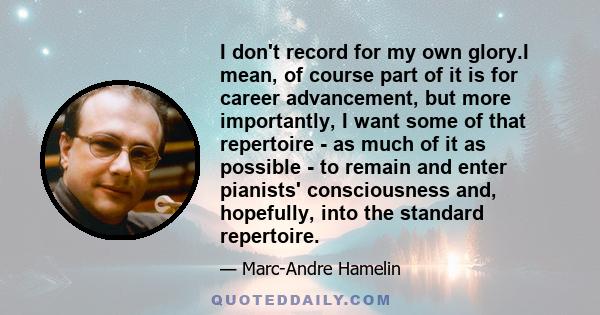 I don't record for my own glory.I mean, of course part of it is for career advancement, but more importantly, I want some of that repertoire - as much of it as possible - to remain and enter pianists' consciousness and, 