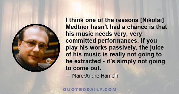 I think one of the reasons [Nikolai] Medtner hasn't had a chance is that his music needs very, very committed performances. If you play his works passively, the juice of his music is really not going to be extracted -