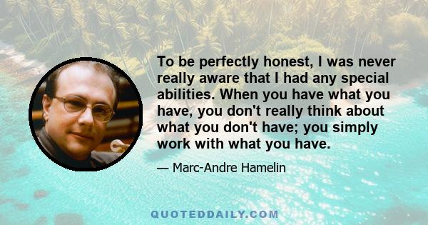 To be perfectly honest, I was never really aware that I had any special abilities. When you have what you have, you don't really think about what you don't have; you simply work with what you have.