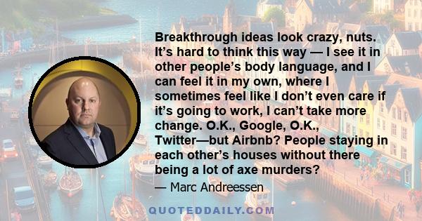 Breakthrough ideas look crazy, nuts. It’s hard to think this way — I see it in other people’s body language, and I can feel it in my own, where I sometimes feel like I don’t even care if it’s going to work, I can’t take 