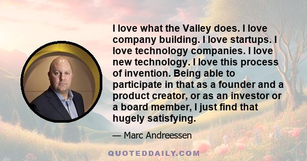 I love what the Valley does. I love company building. I love startups. I love technology companies. I love new technology. I love this process of invention. Being able to participate in that as a founder and a product