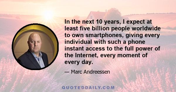 In the next 10 years, I expect at least five billion people worldwide to own smartphones, giving every individual with such a phone instant access to the full power of the Internet, every moment of every day.