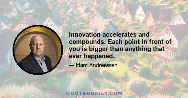 Innovation accelerates and compounds. Each point in front of you is bigger than anything that ever happened.