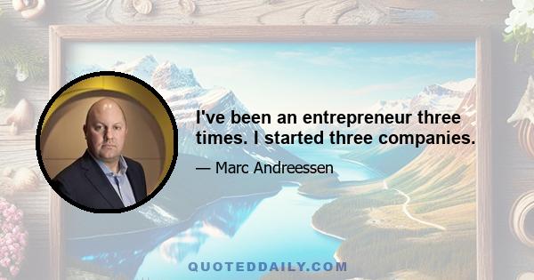 I've been an entrepreneur three times. I started three companies.