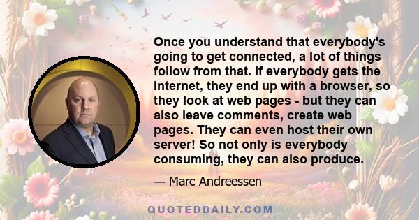 Once you understand that everybody's going to get connected, a lot of things follow from that. If everybody gets the Internet, they end up with a browser, so they look at web pages - but they can also leave comments,