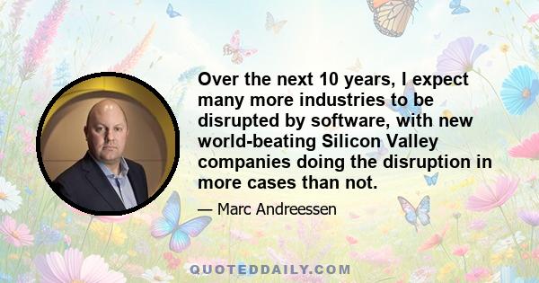 Over the next 10 years, I expect many more industries to be disrupted by software, with new world-beating Silicon Valley companies doing the disruption in more cases than not.