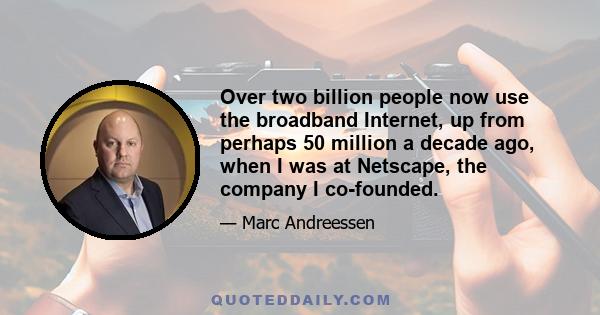 Over two billion people now use the broadband Internet, up from perhaps 50 million a decade ago, when I was at Netscape, the company I co-founded.