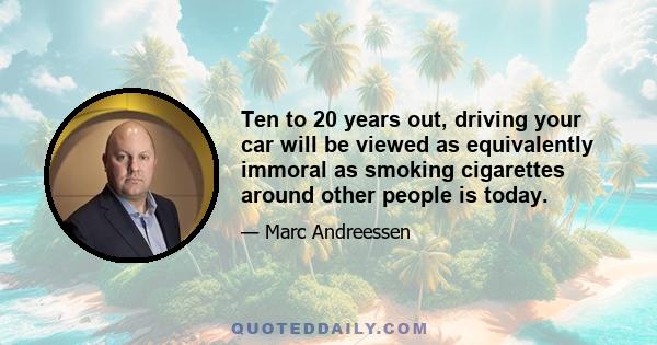 Ten to 20 years out, driving your car will be viewed as equivalently immoral as smoking cigarettes around other people is today.