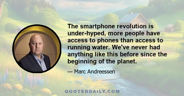 The smartphone revolution is under-hyped, more people have access to phones than access to running water. We've never had anything like this before since the beginning of the planet.