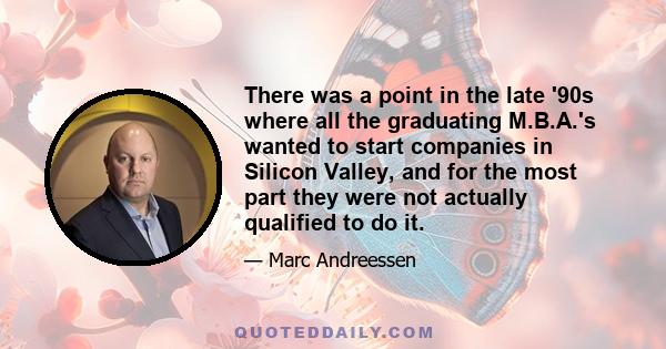 There was a point in the late '90s where all the graduating M.B.A.'s wanted to start companies in Silicon Valley, and for the most part they were not actually qualified to do it.