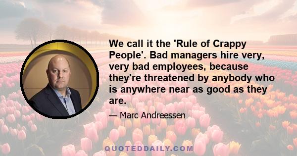 We call it the 'Rule of Crappy People'. Bad managers hire very, very bad employees, because they're threatened by anybody who is anywhere near as good as they are.