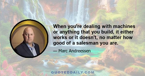 When you're dealing with machines or anything that you build, it either works or it doesn't, no matter how good of a salesman you are.