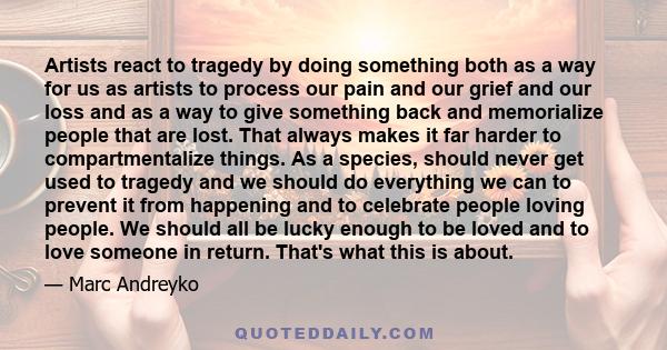 Artists react to tragedy by doing something both as a way for us as artists to process our pain and our grief and our loss and as a way to give something back and memorialize people that are lost. That always makes it