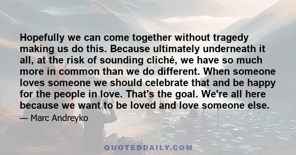 Hopefully we can come together without tragedy making us do this. Because ultimately underneath it all, at the risk of sounding cliché, we have so much more in common than we do different. When someone loves someone we