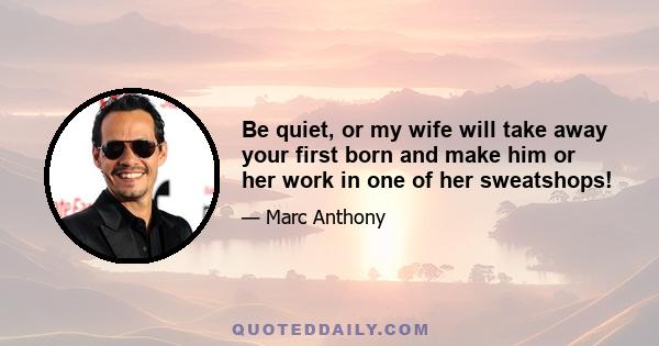 Be quiet, or my wife will take away your first born and make him or her work in one of her sweatshops!