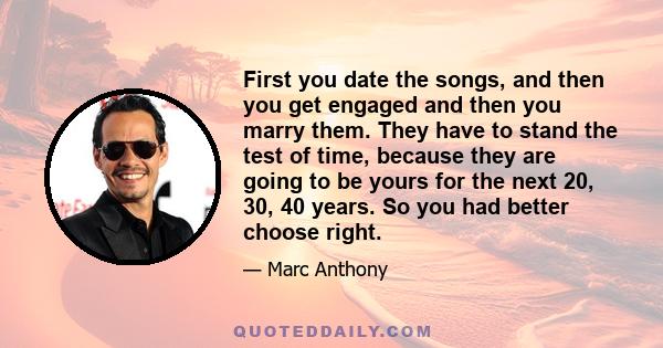 First you date the songs, and then you get engaged and then you marry them. They have to stand the test of time, because they are going to be yours for the next 20, 30, 40 years. So you had better choose right.