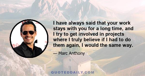 I have always said that your work stays with you for a long time, and I try to get involved in projects where I truly believe if I had to do them again, I would the same way.