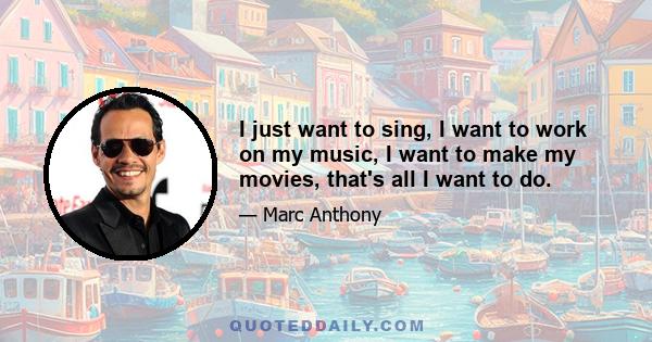 I just want to sing, I want to work on my music, I want to make my movies, that's all I want to do.