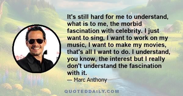 It's still hard for me to understand, what is to me, the morbid fascination with celebrity. I just want to sing, I want to work on my music, I want to make my movies, that's all I want to do. I understand, you know, the 