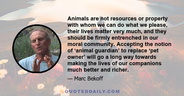 Animals are not resources or property with whom we can do what we please, their lives matter very much, and they should be firmly entrenched in our moral community. Accepting the notion of ‘animal guardian’ to replace