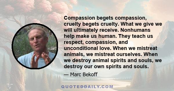 Compassion begets compassion, cruelty begets cruelty. What we give we will ultimately receive. Nonhumans help make us human. They teach us respect, compassion, and unconditional love. When we mistreat animals, we