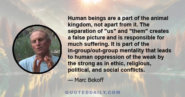 Human beings are a part of the animal kingdom, not apart from it. The separation of us and them creates a false picture and is responsible for much suffering. It is part of the in-group/out-group mentality that leads to 