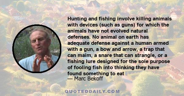 Hunting and fishing involve killing animals with devices (such as guns) for which the animals have not evolved natural defenses. No animal on earth has adequate defense against a human armed with a gun, a bow and arrow, 