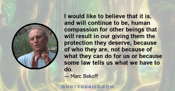 I would like to believe that it is, and will continue to be, human compassion for other beings that will result in our giving them the protection they deserve, because of who they are, not because of what they can do