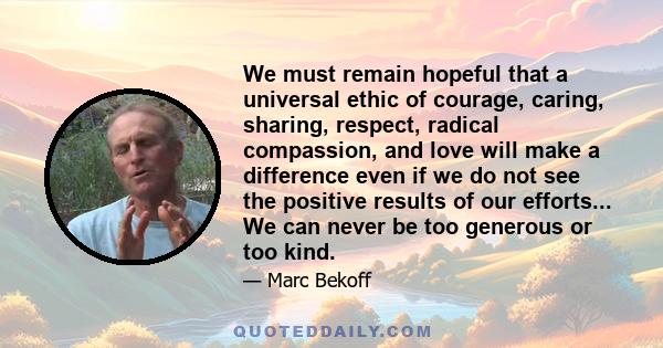 We must remain hopeful that a universal ethic of courage, caring, sharing, respect, radical compassion, and love will make a difference even if we do not see the positive results of our efforts... We can never be too