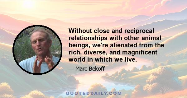 Without close and reciprocal relationships with other animal beings, we're alienated from the rich, diverse, and magnificent world in which we live.