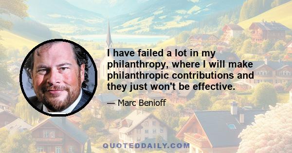 I have failed a lot in my philanthropy, where I will make philanthropic contributions and they just won't be effective.