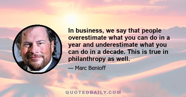 In business, we say that people overestimate what you can do in a year and underestimate what you can do in a decade. This is true in philanthropy as well.