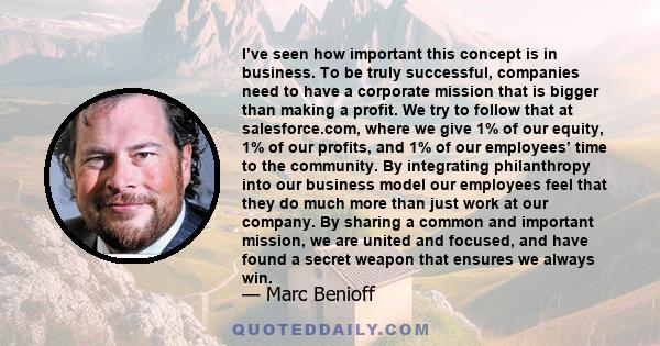 I’ve seen how important this concept is in business. To be truly successful, companies need to have a corporate mission that is bigger than making a profit. We try to follow that at salesforce.com, where we give 1% of