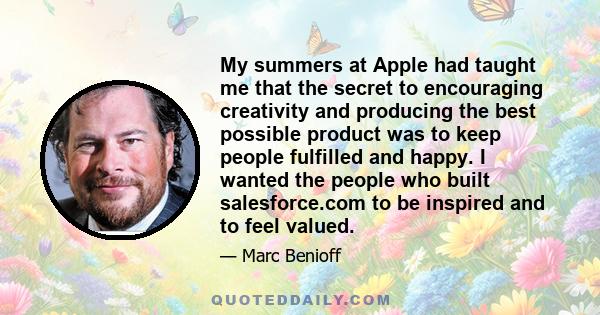 My summers at Apple had taught me that the secret to encouraging creativity and producing the best possible product was to keep people fulfilled and happy. I wanted the people who built salesforce.com to be inspired and 