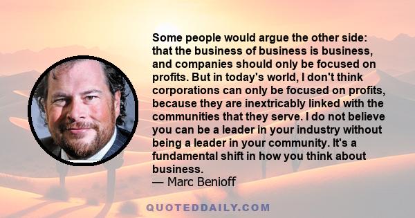 Some people would argue the other side: that the business of business is business, and companies should only be focused on profits. But in today's world, I don't think corporations can only be focused on profits,