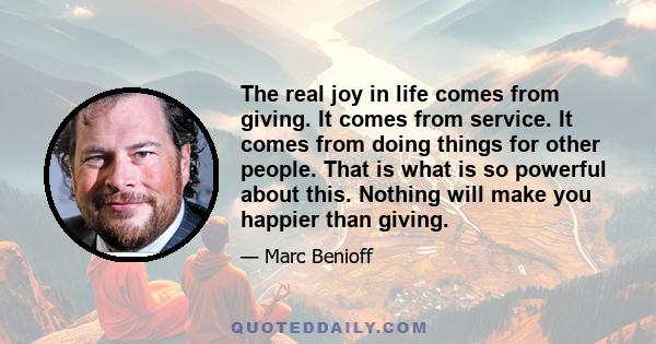 The real joy in life comes from giving. It comes from service. It comes from doing things for other people. That is what is so powerful about this. Nothing will make you happier than giving.