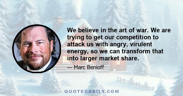 We believe in the art of war. We are trying to get our competition to attack us with angry, virulent energy, so we can transform that into larger market share.