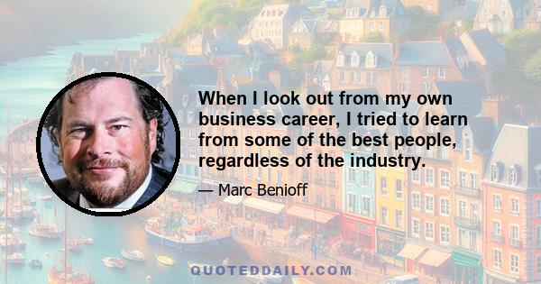 When I look out from my own business career, I tried to learn from some of the best people, regardless of the industry.