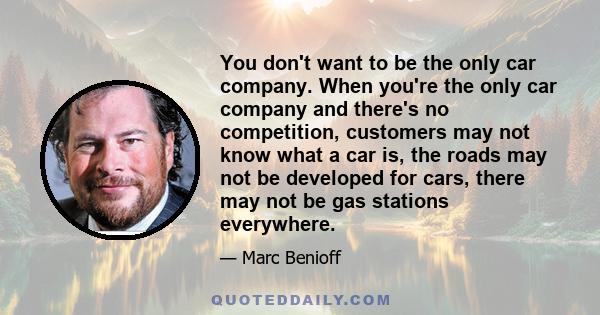 You don't want to be the only car company. When you're the only car company and there's no competition, customers may not know what a car is, the roads may not be developed for cars, there may not be gas stations